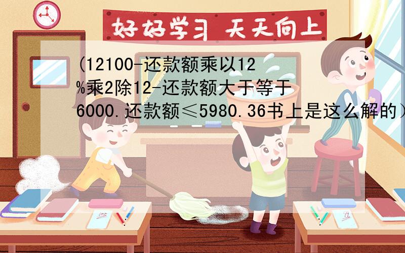 (12100-还款额乘以12%乘2除12-还款额大于等于6000.还款额≤5980.36书上是这么解的）（PS：也就是说设还款额为Y,12100-Y-0.02Y≥6000咯?,表示自己有点笨解不出来…难得不是12100-Y-0.02Y=6000么.可是Y等于