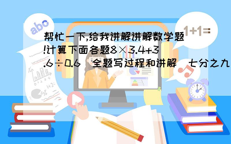 帮忙一下,给我讲解讲解数学题!计算下面各题8×3.4+3.6÷0.6(全题写过程和讲解)七分之九÷五分之十二+九分之二×十二分之五(全程写过程和讲解)(二分之一+七分之一－十二分之七)÷七分之一(讲