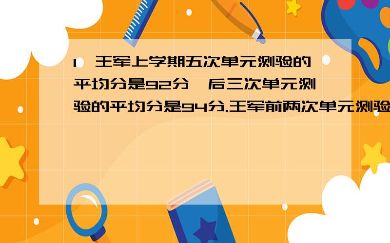 1、王军上学期五次单元测验的平均分是92分,后三次单元测验的平均分是94分.王军前两次单元测验的平均分是多少分?2、商店用每千克10.5元的奶糖12千克,每千克六元的水果糖20千克,每千克14元