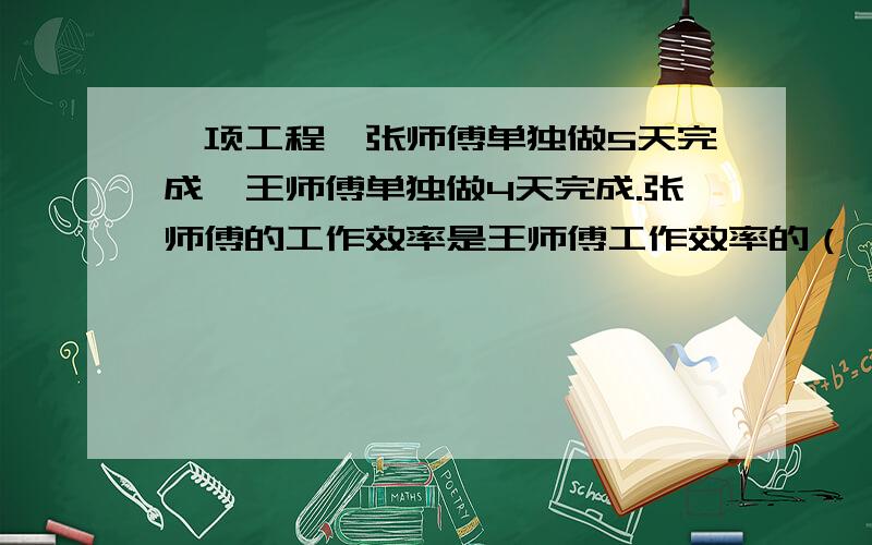 一项工程,张师傅单独做5天完成,王师傅单独做4天完成.张师傅的工作效率是王师傅工作效率的（ ）%.如果两个人一起做,完成这项工作的9/10需要（ ）天