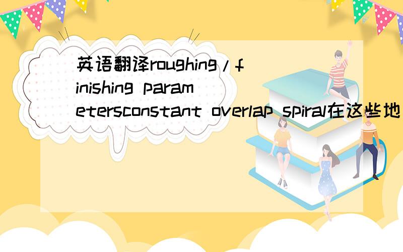 英语翻译roughing/finishing parametersconstant overlap spiral在这些地方如何设置?对加工有什么影响?请专业人员作答,