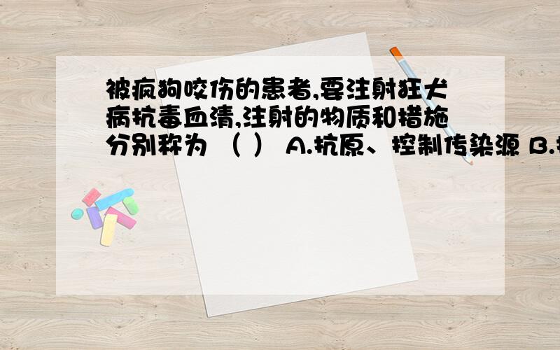 被疯狗咬伤的患者,要注射狂犬病抗毒血清,注射的物质和措施分别称为 （ ） A.抗原、控制传染源 B.抗原、保护易感者 C.抗体、控制传染源 D.抗体、保护易感者