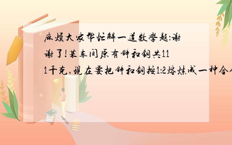 麻烦大家帮忙解一道数学题：谢谢了!某车间原有锌和铜共111千克,现在要把锌和铜按1：2熔炼成一种合金,需添加9千克铜.原有铜多少克?