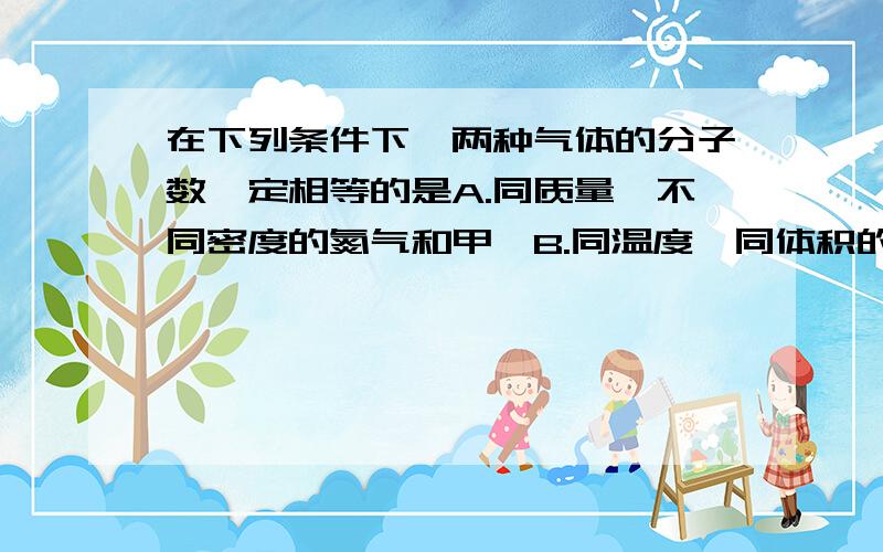 在下列条件下,两种气体的分子数一定相等的是A.同质量,不同密度的氮气和甲烷B.同温度,同体积的氧气和氮气C,同体积,和同密度的一氧化碳和甲烷D.同压强,同题记的氮气和氧气whyA是正确的..另