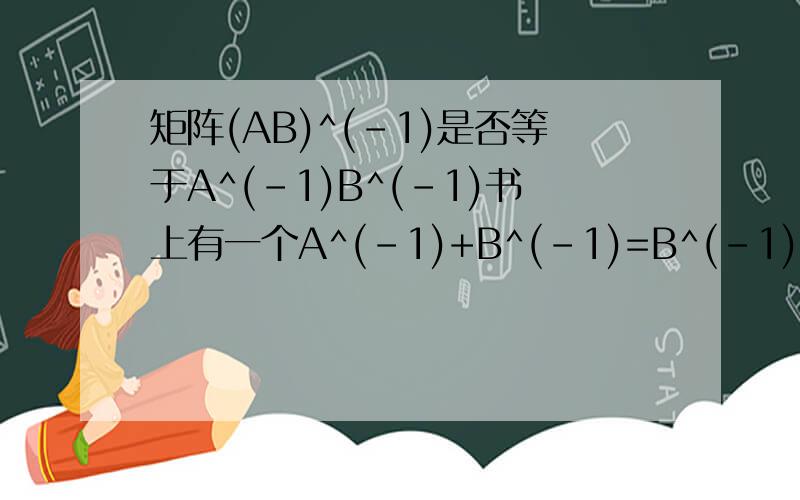 矩阵(AB)^(-1)是否等于A^(-1)B^(-1)书上有一个A^(-1)+B^(-1)=B^(-1)(A+B)A^(-1)[A^(-1)+B^(-1)]^(-1)=B(A+B)^(-1)A条件是A,B,A+B都可逆这样对吗为什么我举得例子就是这样算的呢？因为A^(-1)+B^(-1)=B^(-1)+A^(-1) 所以B^(-1)(