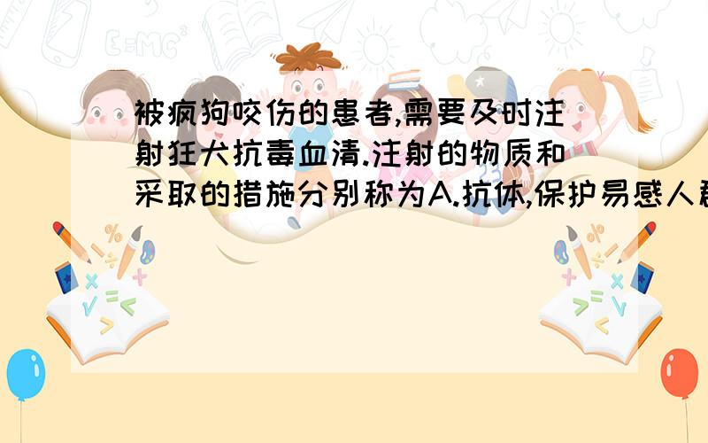 被疯狗咬伤的患者,需要及时注射狂犬抗毒血清.注射的物质和采取的措施分别称为A.抗体,保护易感人群B.抗体,控制传染源C.抗原,保护易感人群D.抗原,切断传播途径为什么是保护易感人群而不