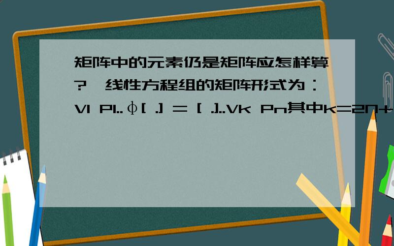 矩阵中的元素仍是矩阵应怎样算?一线性方程组的矩阵形式为：V1 P1..φ[ .] = [ .]..Vk Pn其中k=2N+8(这里取N=5),n为任意,φ为系数矩阵(n=k时φ为方阵),V1...Vk为未知数,P1...Pn为已知数,所以矩阵两边同时