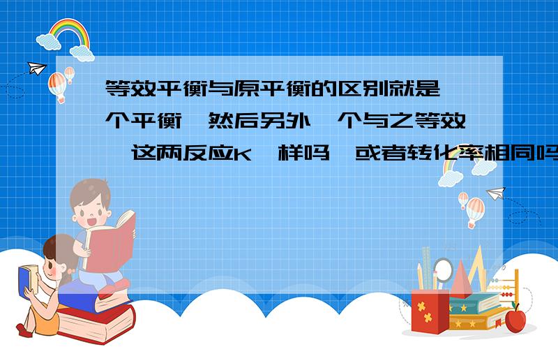 等效平衡与原平衡的区别就是一个平衡,然后另外一个与之等效,这两反应K一样吗,或者转化率相同吗?或跟原平衡一样吗?等等、、、、