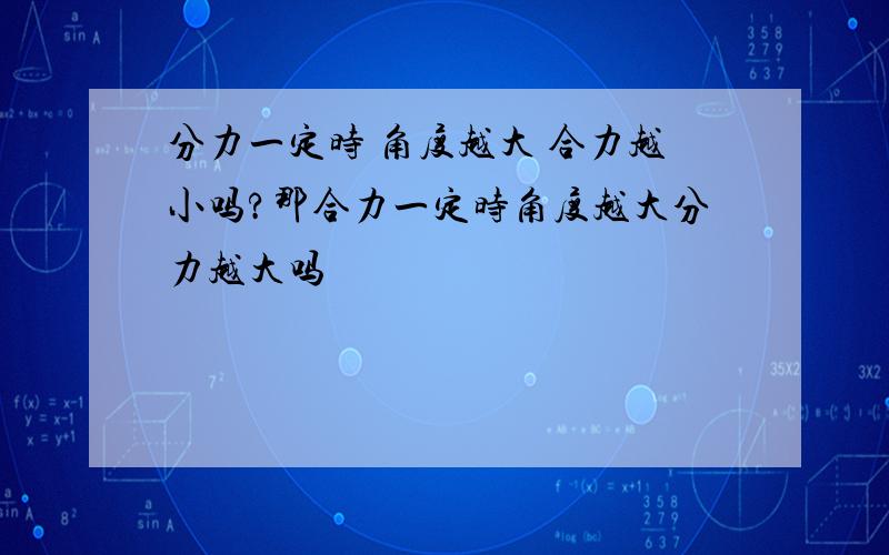 分力一定时 角度越大 合力越小吗?那合力一定时角度越大分力越大吗