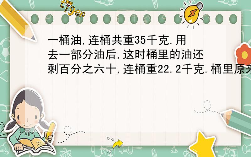 一桶油,连桶共重35千克.用去一部分油后,这时桶里的油还剩百分之六十,连桶重22.2千克.桶里原来有油多少千克?桶重多少千克?说下怎么列式子的？降下为何