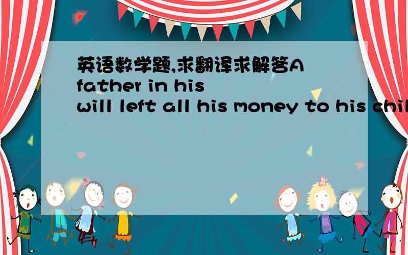 英语数学题,求翻译求解答A father in his will left all his money to his children in the following manner:$1000 to the first born and 1/10 of what then remains, then $2000 to the second born and 1/10 of what then remains, then $3000 to the th