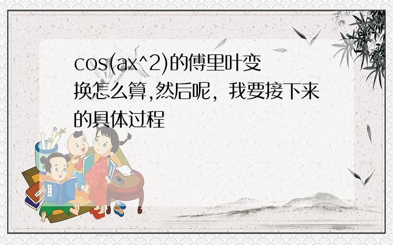 cos(ax^2)的傅里叶变换怎么算,然后呢，我要接下来的具体过程