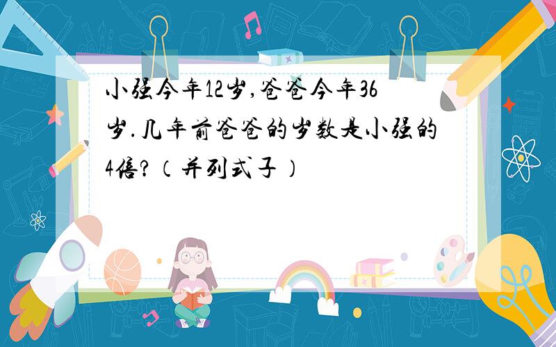 小强今年12岁,爸爸今年36岁.几年前爸爸的岁数是小强的4倍?（并列式子）