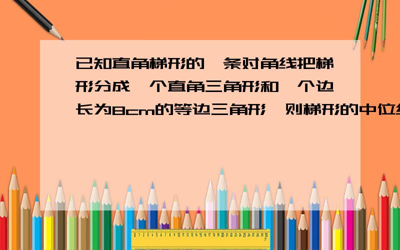 已知直角梯形的一条对角线把梯形分成一个直角三角形和一个边长为8cm的等边三角形,则梯形的中位线长_______cm.已知在梯形ABCD中,AD//BC,中位线EF分别与BD、AC交与点G、H,若AD=6cm,BC=10cm,则GH的长___