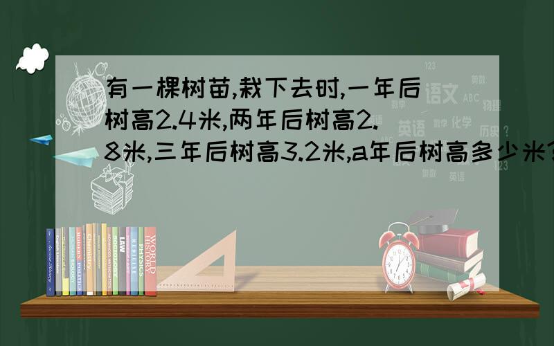 有一棵树苗,栽下去时,一年后树高2.4米,两年后树高2.8米,三年后树高3.2米,a年后树高多少米?