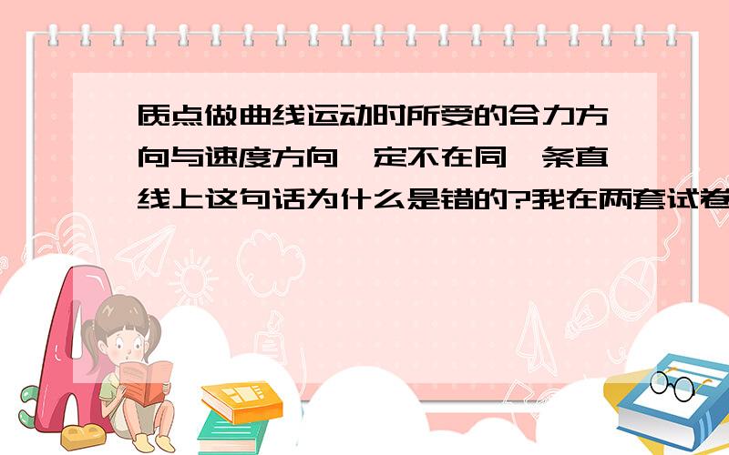 质点做曲线运动时所受的合力方向与速度方向一定不在同一条直线上这句话为什么是错的?我在两套试卷上看到了这个题目,两套试卷上的答案都说它是错的