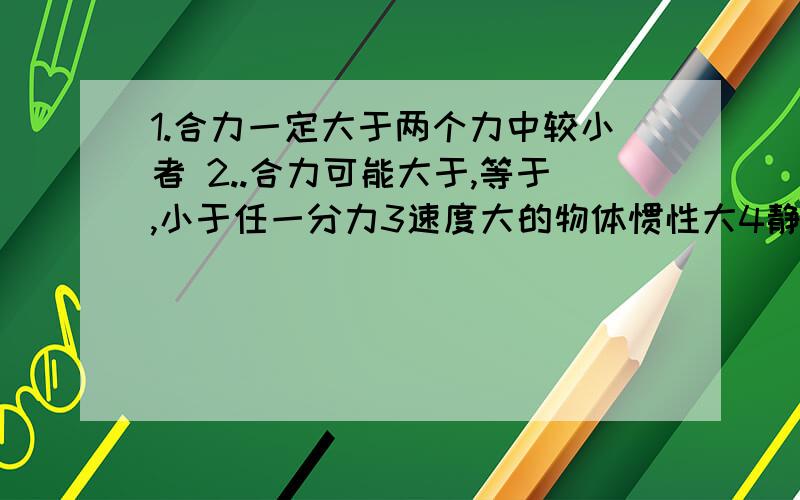 1.合力一定大于两个力中较小者 2..合力可能大于,等于,小于任一分力3速度大的物体惯性大4静止的火车启动时缓慢,说明火车静止时缓慢 5太空中飘荡的宇航员无惯性