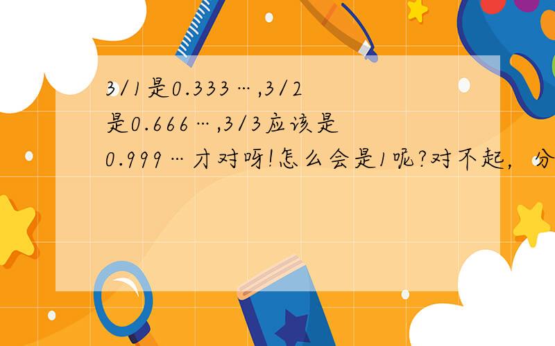 3/1是0.333…,3/2是0.666…,3/3应该是0.999…才对呀!怎么会是1呢?对不起，分数打反了。应该是1/3，2/3/，3/3