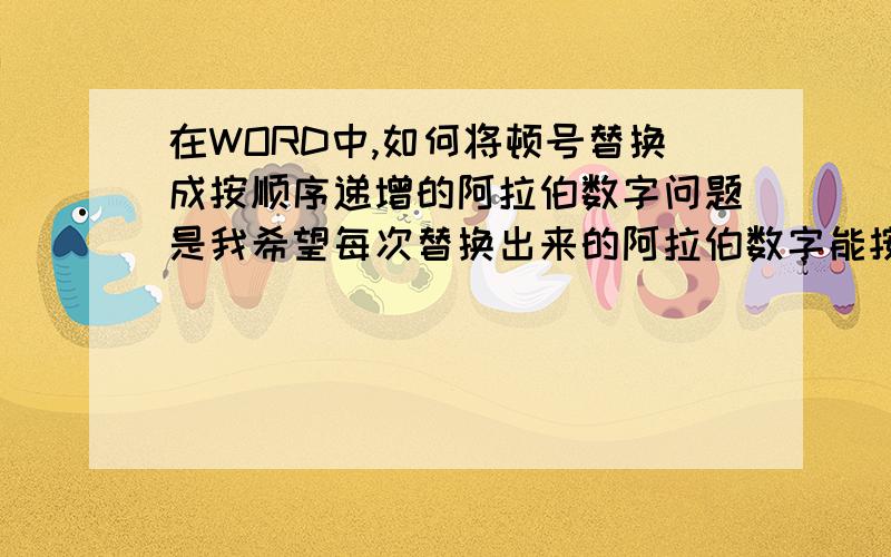 在WORD中,如何将顿号替换成按顺序递增的阿拉伯数字问题是我希望每次替换出来的阿拉伯数字能按顺序逐次递增,即：第一次替换为001,第二次替换则为002,第三次替换则为003!拜谢!