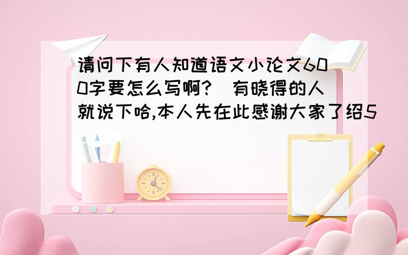 请问下有人知道语文小论文600字要怎么写啊?　有晓得的人就说下哈,本人先在此感谢大家了绍5