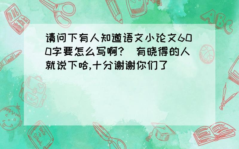 请问下有人知道语文小论文600字要怎么写啊?　有晓得的人就说下哈,十分谢谢你们了