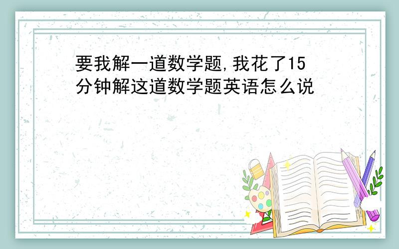 要我解一道数学题,我花了15分钟解这道数学题英语怎么说