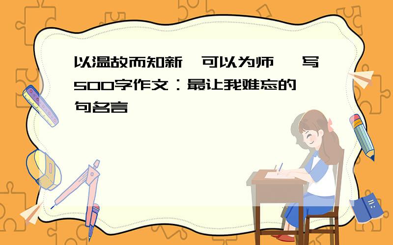 以温故而知新,可以为师矣 写500字作文：最让我难忘的一句名言