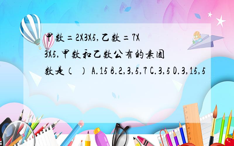 甲数=2X3X5,乙数=7X3X5,甲数和乙数公有的素因数是（ ） A.15 B.2,3,5,7 C.3,5 D.3,15,5