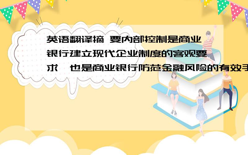 英语翻译摘 要内部控制是商业银行建立现代企业制度的客观要求,也是商业银行防范金融风险的有效手段.商业银行内部控制制度建设关系到它的经营运行是否有效、合规、合法,它是经营运行