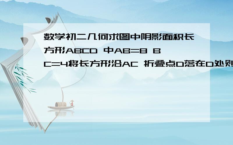 数学初二几何求图中阴影面积长方形ABCD 中AB=8 BC=4将长方形沿AC 折叠点D落在D处则重叠部分三角形AFC的面积