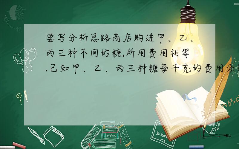 要写分析思路商店购进甲、乙、丙三种不同的糖,所用费用相等.已知甲、乙、丙三种糖每千克的费用分别为4.4元、6元、6.6元,如果把这三种糖混在一起成为什锦糖,那么这种什锦糖每千克的成