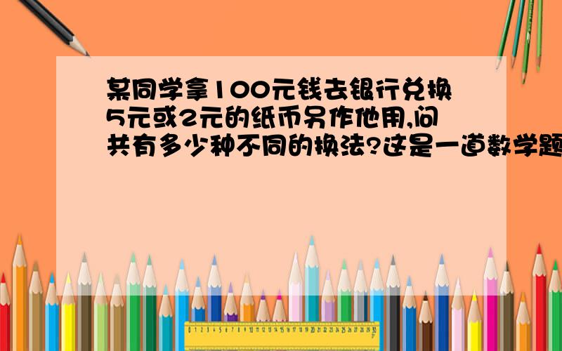 某同学拿100元钱去银行兑换5元或2元的纸币另作他用,问共有多少种不同的换法?这是一道数学题、不是生活常识问题！