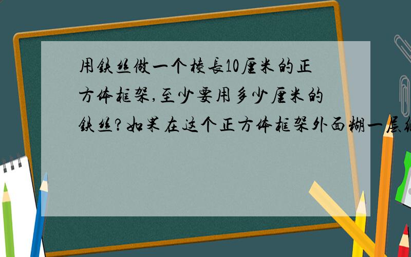 用铁丝做一个棱长10厘米的正方体框架,至少要用多少厘米的铁丝?如果在这个正方体框架外面糊一层纸,至少需要多少平方厘米的纸?不要用这个*符号的！