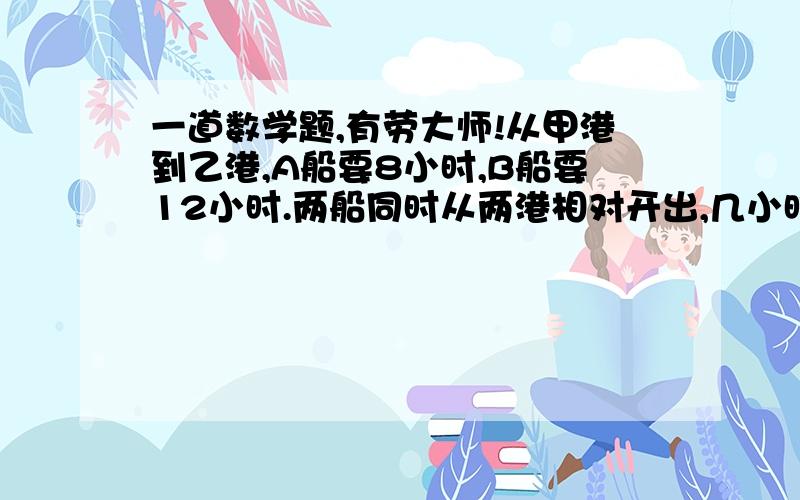 一道数学题,有劳大师!从甲港到乙港,A船要8小时,B船要12小时.两船同时从两港相对开出,几小时后两船间的距离为两港距离的3\8?