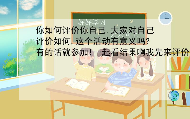 你如何评价你自己,大家对自己评价如何,这个活动有意义吗?有的话就参加!一起看结果啊我先来评价一下自己.内心懦弱,心地不宽,还算善良,不爱付出,喜占便宜,自私,胆怯,好吃,懒作,有点笨.有