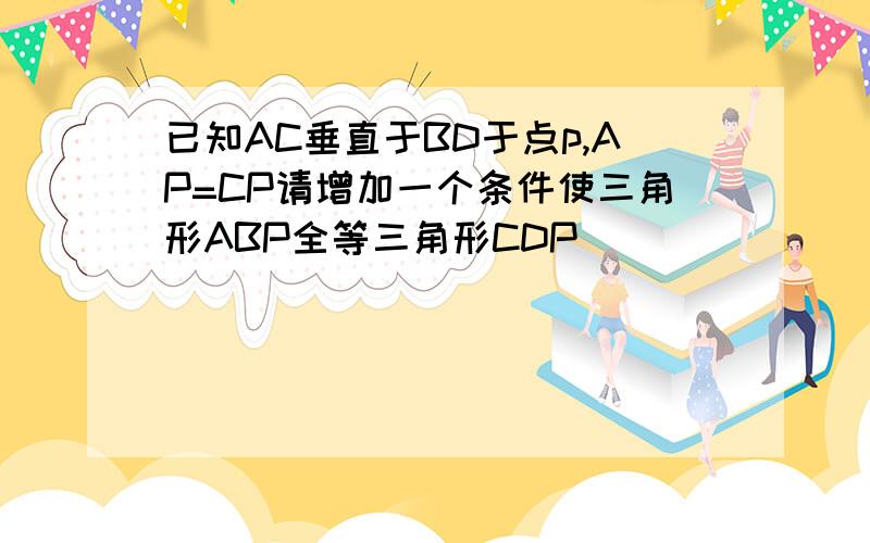 已知AC垂直于BD于点p,AP=CP请增加一个条件使三角形ABP全等三角形CDP