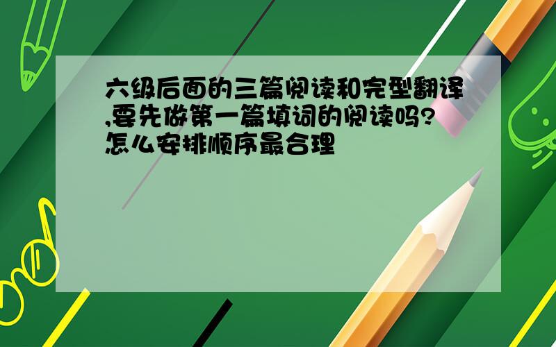 六级后面的三篇阅读和完型翻译,要先做第一篇填词的阅读吗?怎么安排顺序最合理