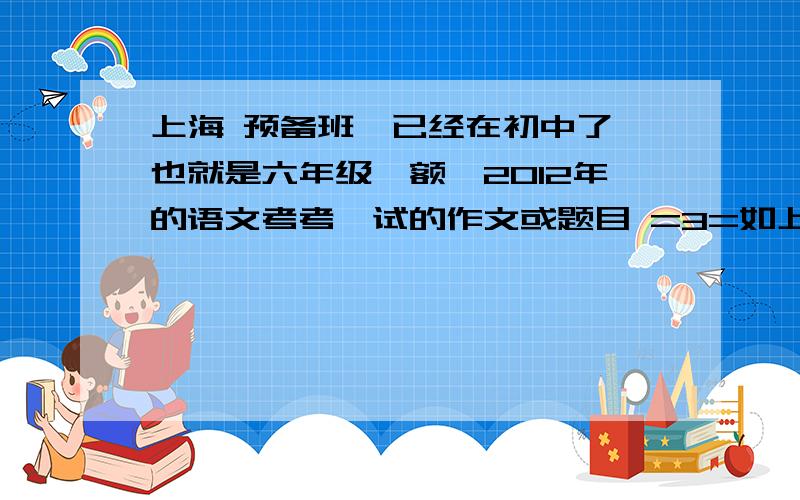 上海 预备班【已经在初中了,也就是六年级】额、2012年的语文考考、试的作文或题目 =3=如上、基本会考什么类型滴作文哇、- -大哥大姐、那啥比我大的都进来哈、【比较有经验的昂、额 是20