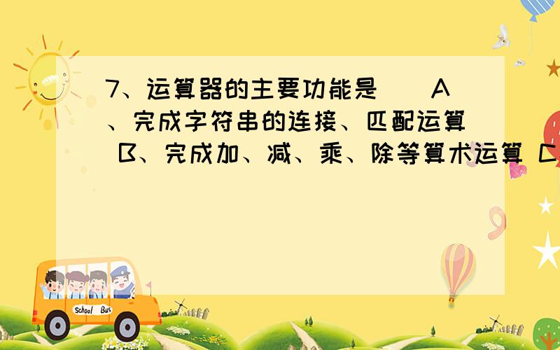 7、运算器的主要功能是（）A、完成字符串的连接、匹配运算 B、完成加、减、乘、除等算术运算 C、完成与、或、非等逻辑运算 D、完成、=、等比较运算