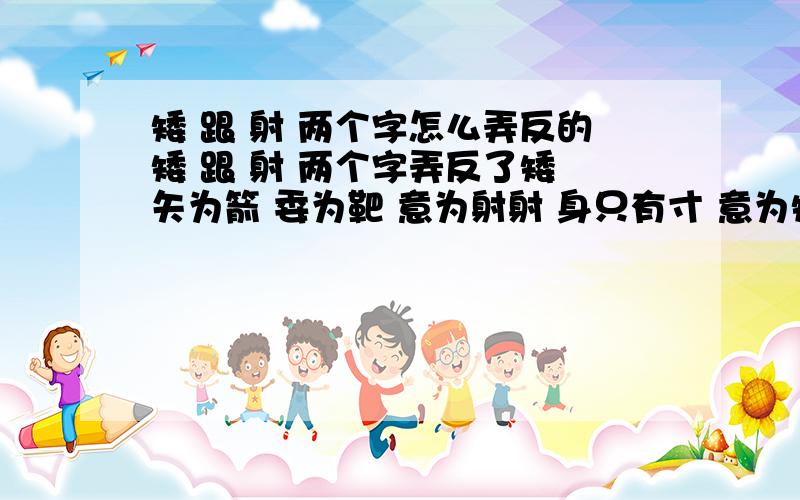 矮 跟 射 两个字怎么弄反的矮 跟 射 两个字弄反了矮 矢为箭 委为靶 意为射射 身只有寸 意为矮他们是怎么弄反得 能考证吗