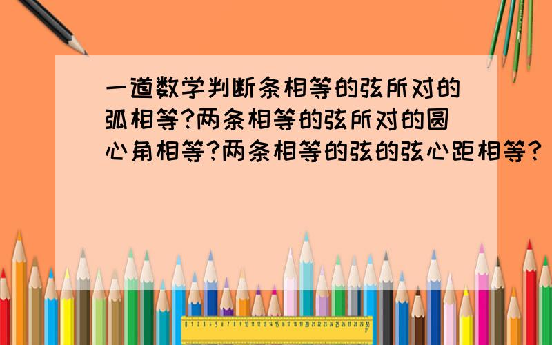 一道数学判断条相等的弦所对的弧相等?两条相等的弦所对的圆心角相等?两条相等的弦的弦心距相等?