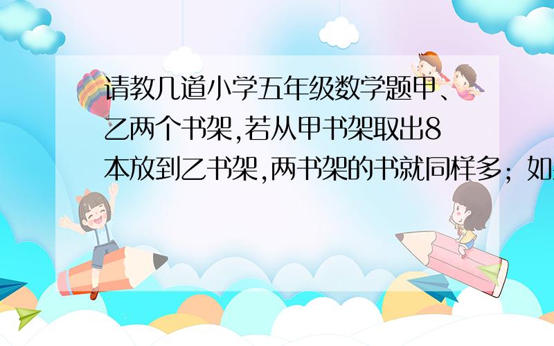 请教几道小学五年级数学题甲、乙两个书架,若从甲书架取出8本放到乙书架,两书架的书就同样多；如果从乙书架取出13本放到甲书架,甲书架的书是乙书架的2倍.甲、乙两书架原来有多少本书?