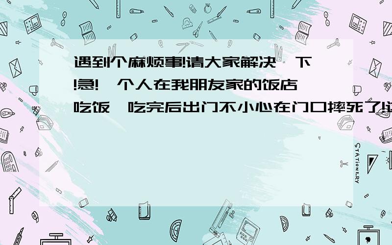 遇到个麻烦事!请大家解决一下!急!一个人在我朋友家的饭店吃饭,吃完后出门不小心在门口摔死了!这怎么办啊?.急.