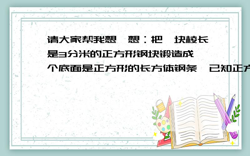 请大家帮我想一想：把一块棱长是3分米的正方形钢块锻造成一个底面是正方形的长方体钢条,已知正方形的边长是8厘米.锻造成钢条长多少厘米?请再列算式,不要直接答案.