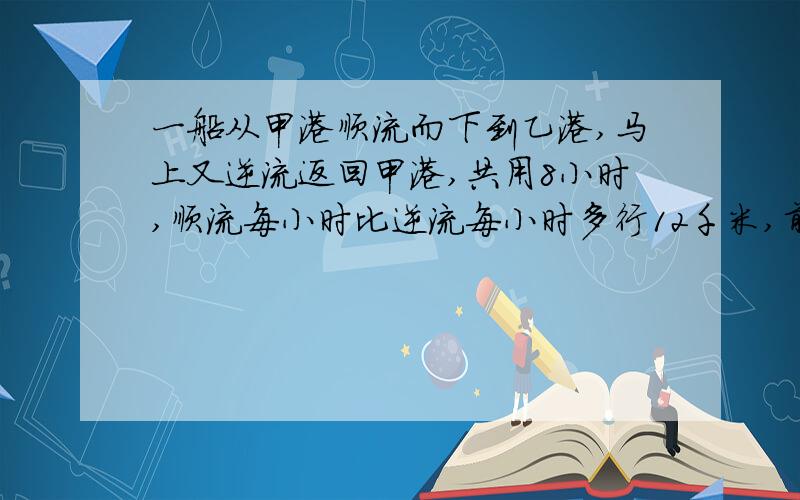 一船从甲港顺流而下到乙港,马上又逆流返回甲港,共用8小时,顺流每小时比逆流每小时多行12千米,前4小时比后4小时多行30千米.甲、乙两港相距多少千米.我要路程图啊