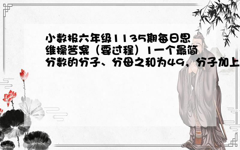 小数报六年级1135期每日思维操答案（要过程）1一个最简分数的分子、分母之和为49，分子加上4，分母减去4后，得到新的分数可以约简为¾，求原来的分数2吴润同学在读一本书，已读页数