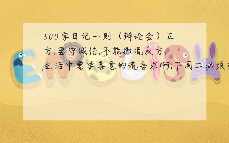 500字日记一则（辩论会）正方,要守诚信,不能撒谎反方,生活中需要善意的谎言求啊,下周二必须交,不交我就死定了,