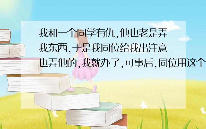 我和一个同学有仇,他也老是弄我东西,于是我同位给我出注意也弄他的,我就办了,可事后,同位用这个为借口,总是威胁我,我如果不同意他就告诉他,我打架不怎么好,叫人也不怎么好.我该怎么办