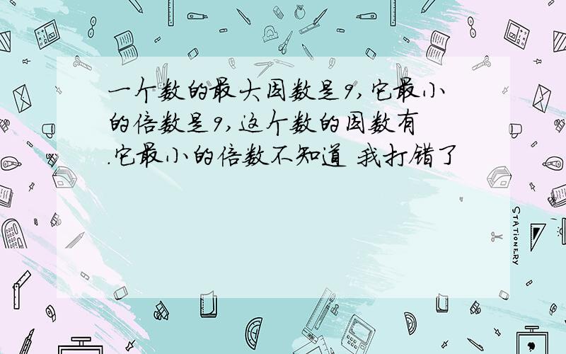 一个数的最大因数是9,它最小的倍数是9,这个数的因数有 .它最小的倍数不知道 我打错了