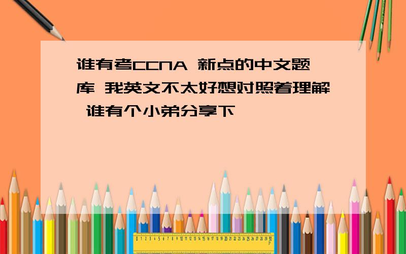 谁有考CCNA 新点的中文题库 我英文不太好想对照着理解 谁有个小弟分享下